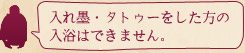 入れ墨・タトゥーをした方の入浴はできません。