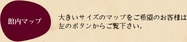 館内マップ 大きいサイズのマップをご希望のお客様は左のボタンからご覧下さい。