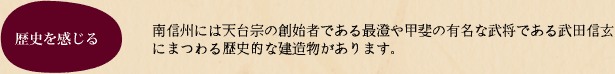 南信州には天台宗の創始者である最澄や甲斐の有名な武将である武田信玄にまつわる歴史的な建造物があります。